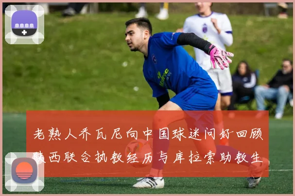 老熟人乔瓦尼向中国球迷问好回顾陕西联合执教经历与库拉索助教生活