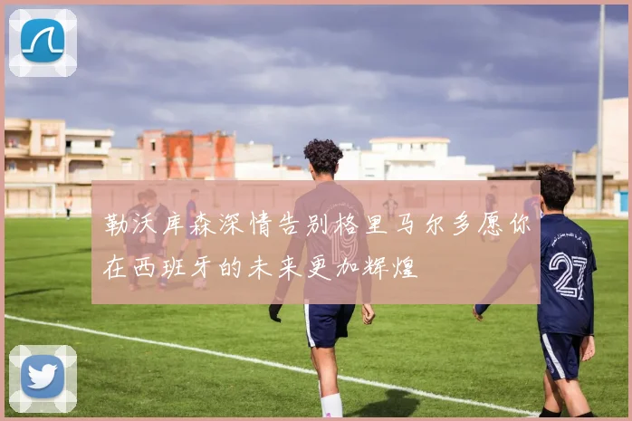 勒沃库森深情告别格里马尔多愿你在西班牙的未来更加辉煌