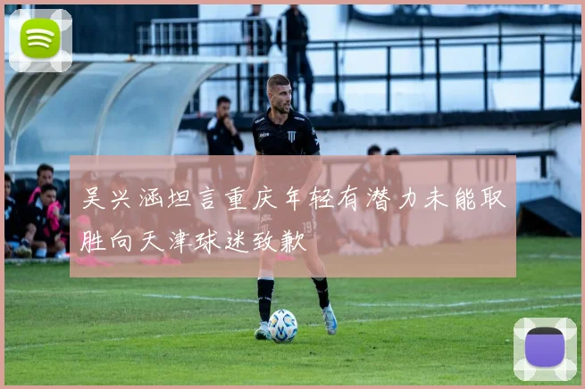 吴兴涵坦言重庆年轻有潜力未能取胜向天津球迷致歉