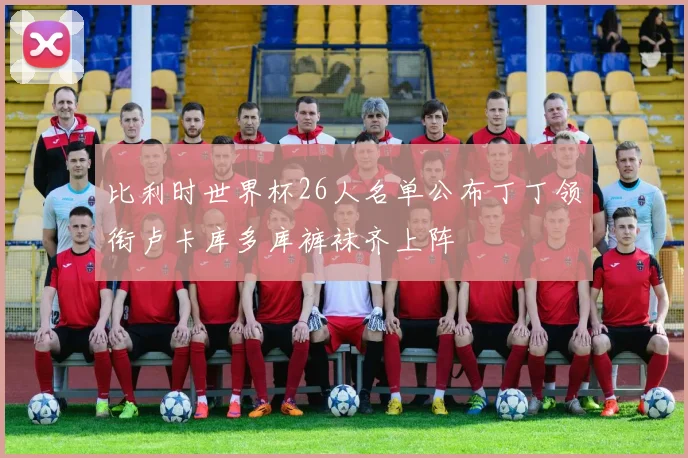 比利时世界杯26人名单公布丁丁领衔卢卡库多库裤袜齐上阵